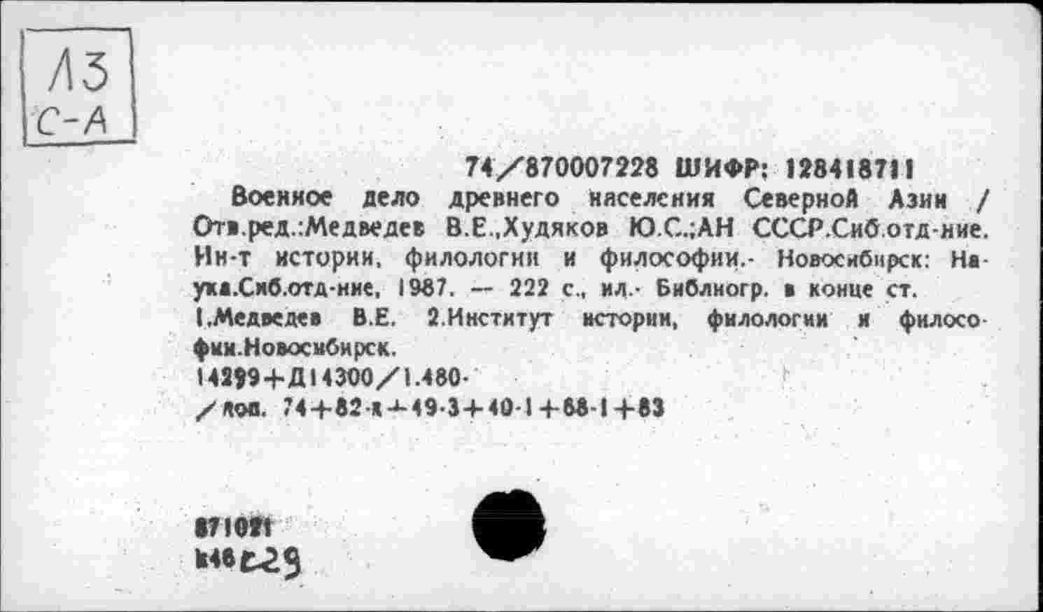 ﻿74/870007228 ШИФР: 12841871J
Военное дело древнего населения Северной Азин / От«.ред.:Медведев В.Е.,Худяков Ю.С.;АН СССР.Сиб.отд-ние. Ин-т истории, филологии и философии.- Новосибирск: Нв укв.Сиб.отд-ние, 1987. — 222 с., ил- Библиогр. в конце ст. (.Медведев В.Е. 2.Институт истории, филологии и филосо фии.Новосибирск.
І42Ї94-ДІ43О0/І.480-
/лов. 74 +82-«-М94+4в-І +M-I+83
87102»
Н46Г29